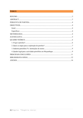 2 | P á g i n a * R o g é r i o J ú n i o r
ÍNDICE
RESUMO...................................................................................................................................3
ABSTRACT...............................................................................................................................3
PERGUNTA DE PARTIDA......................................................................................................4
OBJECTIVOS............................................................................................................................4
Geral:......................................................................................................................................4
Específicos: ............................................................................................................................4
METODOLOGIA......................................................................................................................4
JUSTIFICATIVA ......................................................................................................................5
QUADRO TEÓRICO................................................................................................................6
1. O que é petroleo?................................................................................................................6
2. Quais as etapas para a exploração do petróleo? .................................................................7
3. Indústria petrolífera Vs. Instituições de ensino..................................................................9
4. Quadro legal para a actividade petrolífera em Moçambique .............................................9
PRINCIPAIS CONCLUSÕES ................................................................................................11
BIBLIOGRAFIA GERAL.......................................................................................................12
ANEXOS .................................................................................................................................14
 