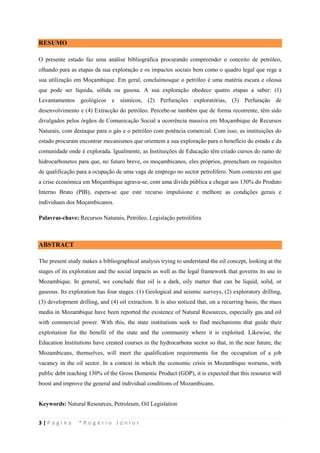 3 | P á g i n a * R o g é r i o J ú n i o r
RESUMO
O presente estudo faz uma análise bibliográfica procurando compreender o conceito de petróleo,
olhando para as etapas da sua exploração e os impactos sociais bem como o quadro legal que rege a
sua utilização em Moçambique. Em geral, concluímosque o petróleo é uma matéria escura e oleosa
que pode ser líquida, sólida ou gasosa. A sua exploração obedece quatro etapas a saber: (1)
Levantamentos geológicos e sísmicos, (2) Perfurações exploratórias, (3) Perfuração de
desenvolvimento e (4) Extracção do petróleo. Percebe-se também que de forma recorrente, têm sido
divulgados pelos órgãos de Comunicação Social a ocorrência massiva em Moçambique de Recursos
Naturais, com destaque para o gás e o petróleo com potência comercial. Com isso, as instituições do
estado procuram encontrar mecanismos que orientem a sua exploração para o benefício do estado e da
comunidade onde é explorada. Igualmente, as Instituições de Educação têm criado cursos do ramo de
hidrocarbonetos para que, no futuro breve, os moçambicanos, eles próprios, preencham os requisitos
de qualificação para a ocupação de uma vaga de emprego no sector petrolífero. Num contexto em que
a crise económica em Moçambique agrava-se, com uma divida pública a chegar aos 130% do Produto
Interno Bruto (PIB), espera-se que este recurso impulsione e melhore as condições gerais e
individuais dos Moçambicanos.
Palavras-chave: Recursos Naturais, Petróleo, Legislação petrolífera
ABSTRACT
The present study makes a bibliographical analysis trying to understand the oil concept, looking at the
stages of its exploration and the social impacts as well as the legal framework that governs its use in
Mozambique. In general, we conclude that oil is a dark, oily matter that can be liquid, solid, or
gaseous. Its exploration has four stages: (1) Geological and seismic surveys, (2) exploratory drilling,
(3) development drilling, and (4) oil extraction. It is also noticed that, on a recurring basis, the mass
media in Mozambique have been reported the existence of Natural Resources, especially gas and oil
with commercial power. With this, the state institutions seek to find mechanisms that guide their
exploitation for the benefit of the state and the community where it is exploited. Likewise, the
Education Institutions have created courses in the hydrocarbons sector so that, in the near future, the
Mozambicans, themselves, will meet the qualification requirements for the occupation of a job
vacancy in the oil sector. In a context in which the economic crisis in Mozambique worsens, with
public debt reaching 130% of the Gross Domestic Product (GDP), it is expected that this resource will
boost and improve the general and individual conditions of Mozambicans.
Keywords: Natural Resources, Petroleum, Oil Legislation
 