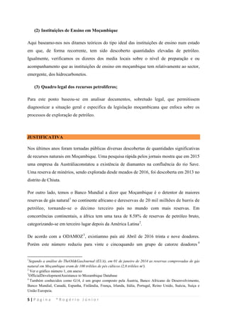 5 | P á g i n a * R o g é r i o J ú n i o r
(2) Instituições de Ensino em Moçambique
Aqui baseamo-nos nos ditames teóricos do tipo ideal das instituições de ensino num estado
em que, de forma recorrente, tem sido descoberto quantidades elevadas de petróleo.
Igualmente, verificamos os dizeres dos media locais sobre o nível de preparação e ou
acompanhamento que as instituições de ensino em moçambique tem relativamente ao sector,
emergente, dos hidrocarbonetos.
(3) Quadro legal dos recursos petrolíferos;
Para este ponto baseou-se em analisar documentos, sobretudo legal, que permitissem
diagnosticar a situação geral e especifica da legislação moçambicana que enfoca sobre os
processos de exploração de petróleo.
JUSTIFICATIVA
Nos últimos anos foram tornadas públicas diversas descobertas de quantidades significativas
de recursos naturais em Moçambique. Uma pesquisa rápida pelos jornais mostra que em 2015
uma empresa da Austráliaconstatou a existência de diamantes na confluência do rio Save.
Uma reserva de minérios, sendo explorada desde meados de 2016, foi descoberta em 2013 no
distrito de Chiuta.
Por outro lado, temos o Banco Mundial a dizer que Moçambique é o detentor de maiores
reservas de gás natural1
no continente africano e dereservas de 20 mil milhões de barris de
petróleo, tornando-se o décimo terceiro país no mundo com mais reservas. Em
concorrências continentais, a áfrica tem uma taxa de 8.58% de reservas de petróleo bruto,
categorizando-se em terceiro lugar depois da América Latina2
De acordo com a ODAMOZ
.
3
, existiamno país até Abril de 2016 trinta e nove doadores.
Porém este número reduziu para vinte e cincoquando um grupo de catorze doadores 4
1
Segundo a análise do TheOil&GasJournal (EUA), em 01 de janeiro de 2014 as reservas comprovadas de gás
natural em Moçambique eram de 100 triliões de pés cúbicos (2,8 triliões m³).
2
Ver o gráfico número 1, em anexo
3
OfficialDevelopmentAssistance to Mozambique Database
4
Também conhecidos como G14, é um grupo composto pela Áustria, Banco Africano de Desenvolvimento,
Banco Mundial, Canadá, Espanha, Finlândia, França, Irlanda, Itália, Portugal, Reino Unido, Suécia, Suíça e
União Europeia.
 