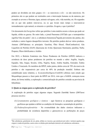 7 | P á g i n a * R o g é r i o J ú n i o r
podem ser divididos em dois grupos: (1) – os renováveis e (2) – os não renováveis. Os
primeiros são os que podem ser restituídos com a intervenção humana ou da natureza, por
exemplo as arvores e florestas; água, animais selvagens, solo, vida marinha, etc. Os segundos
são os que não podem renovar-se, ou os que levam mais tempo a renovarem-se
nomeadamente o gás natural, os minerais e o petróleo. Já agora, o que é petróleo?
Um documento da Energy4me refere que petróleo é uma matéria escura e oleosa que pode ser
líquida, sólida ou gasosa. De outro lado, o jornal Panorama (1837)diz que o termopetróleo
significa“óleo de pedra”, isto é, a substância betuminosa8
2. Quais as etapas para a exploração do petróleo?
líquida proveniente das pedras, dos
rochedos e outros lugares dasuperfície terrestre. Do petróleo podem derivar vários produtos.
Antunes (2007)destaca os principais: Gasolina; Óleo Diesel, ÓleoCombustível; Gás
Liquefeito de Petróleo (GLP); Querosene de Avião; Querosene Iluminante; parafina; Nafta;
Propeno; Óleos lubrificantes e Asfalto.
Em 2015, o Boletim Estatístico dos Países Produtores de Petróleo (OPEP) indicava a
existência de doze países produtores do petróleo no mundo a saber: Argélia, Angola,
Equador, Irão, Iraque, Kwaito, Líbia, Nigéria, Katar, Arabia Saudita, Emirados Árabes
Unidos e Venezuela. Os membros da OPEP, todos juntos, detêm cerca de 78% da reserva do
petróleo e são responsáveis por cerca de 40% da produção mundial. Embora não
contabilizado neste relatório, a EconomistIntelligenceUnit(EIU) afirmou num estudo que
Moçambique passava a fazer parte da OPEP em 2014, visto que a SASOL começara nessa
altura, de forma inédita, a exploração e comercialização do petróleo extraído na província de
Inhambane.
A exploração do petróleo segue algumas etapas. Segundo Zamith& Santos (2007)esse
processo envolve:
(1) Levantamentos geológicos e sísmicos – aqui fazem-se as pesquisas geológicas e
geofísicas que ajudam a definir as condições de formação e acumulação de petróleo.
(2) Perfuraçõesexploratórias – Na eventualidade dos dados sísmicos indicarem a
probabilidade de existência depetróleo e gásrecorre-se as perfurações de poços
8
São substâncias, geralmente de cor, preta, sólidos ou viscosos, que amolecem por calor e incluem aqueles cuja
origem é crudes de petróleo, assim como os obtidos pela destilação destrutiva de substâncias carbonácea .
 