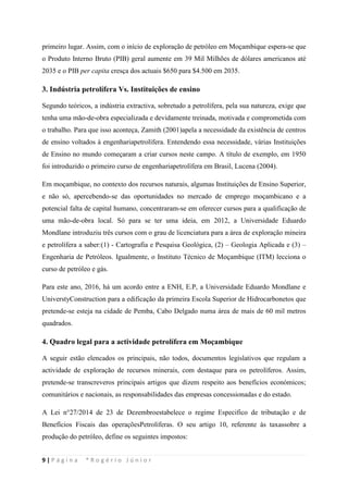 9 | P á g i n a * R o g é r i o J ú n i o r
primeiro lugar. Assim, com o início de exploração de petróleo em Moçambique espera-se que
o Produto Interno Bruto (PIB) geral aumente em 39 Mil Milhões de dólares americanos até
2035 e o PIB per capita cresça dos actuais $650 para $4.500 em 2035.
3. Indústria petrolífera Vs. Instituições de ensino
Segundo teóricos, a indústria extractiva, sobretudo a petrolífera, pela sua natureza, exige que
tenha uma mão-de-obra especializada e devidamente treinada, motivada e comprometida com
o trabalho. Para que isso aconteça, Zamith (2001)apela a necessidade da existência de centros
de ensino voltados à engenhariapetrolífera. Entendendo essa necessidade, várias Instituições
de Ensino no mundo começaram a criar cursos neste campo. A título de exemplo, em 1950
foi introduzido o primeiro curso de engenhariapetrolífera em Brasil, Lucena (2004).
Em moçambique, no contexto dos recursos naturais, algumas Instituições de Ensino Superior,
e não só, apercebendo-se das oportunidades no mercado de emprego moçambicano e a
potencial falta de capital humano, concentraram-se em oferecer cursos para a qualificação de
uma mão-de-obra local. Só para se ter uma ideia, em 2012, a Universidade Eduardo
Mondlane introduziu três cursos com o grau de licenciatura para a área de exploração mineira
e petrolífera a saber:(1) - Cartografia e Pesquisa Geológica, (2) – Geologia Aplicada e (3) –
Engenharia de Petróleos. Igualmente, o Instituto Técnico de Moçambique (ITM) lecciona o
curso de petróleo e gás.
Para este ano, 2016, há um acordo entre a ENH, E.P, a Universidade Eduardo Mondlane e
UniverstyConstruction para a edificação da primeira Escola Superior de Hidrocarbonetos que
pretende-se esteja na cidade de Pemba, Cabo Delgado numa área de mais de 60 mil metros
quadrados.
4. Quadro legal para a actividade petrolífera em Moçambique
A seguir estão elencados os principais, não todos, documentos legislativos que regulam a
actividade de exploração de recursos minerais, com destaque para os petrolíferos. Assim,
pretende-se transcreveros principais artigos que dizem respeito aos benefícios económicos;
comunitários e nacionais, as responsabilidades das empresas concessionadas e do estado.
A Lei n°27/2014 de 23 de Dezembroestabelece o regime Especifico de tributação e de
Benefícios Fiscais das operaçõesPetrolíferas. O seu artigo 10, referente às taxassobre a
produção do petróleo, define os seguintes impostos:
 