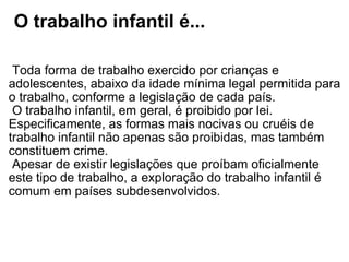   O trabalho infantil é...   Toda forma de trabalho exercido por crianças e adolescentes, abaixo da idade mínima legal permitida para o trabalho, conforme a legislação de cada país.  O trabalho infantil, em geral, é proibido por lei. Especificamente, as formas mais nocivas ou cruéis de trabalho infantil não apenas são proibidas, mas também constituem crime.  Apesar de existir legislações que proíbam oficialmente este tipo de trabalho, a exploração do trabalho infantil é comum em países subdesenvolvidos. 