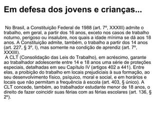 Em defesa dos jovens e crianças...   No Brasil, a Constituição Federal de 1988 (art. 7º, XXXIII) admite o trabalho, em geral, a partir dos 16 anos, exceto nos casos de trabalho noturno, perigoso ou insalubre, nos quais a idade mínima se dá aos 18 anos. A Constituição admite, também, o trabalho a partir dos 14 anos (art. 227, § 3º, I), mas somente na condição de aprendiz (art. 7º, XXXIII).   A CLT (Consolidação das Leis do Trabalho), em acréscimo, garante ao trabalhador adolescente entre 14 e 18 anos uma série de proteções especiais, detalhadas em seu Capítulo IV (artigos 402 a 441). Entre elas, a proibição do trabalho em locais prejudiciais à sua formação, ao seu desenvolvimento físico, psíquico, moral e social, e em horários e locais que não permitam a frequência à escola (art. 403, § único). A CLT concede, também, ao trabalhador estudante menor de 18 anos, o direito de fazer coincidir suas férias com as férias escolares (art. 136, § 2º). 