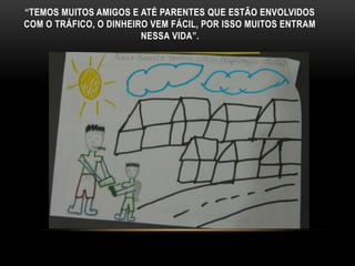 “TEMOS MUITOS AMIGOS E ATÉ PARENTES QUE ESTÃO ENVOLVIDOS
COM O TRÁFICO, O DINHEIRO VEM FÁCIL, POR ISSO MUITOS ENTRAM
NESSA VIDA”.
 