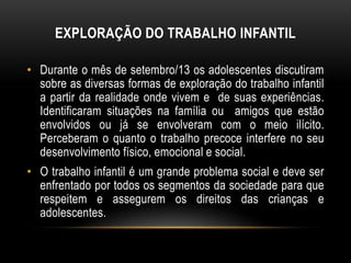• Durante o mês de setembro/13 os adolescentes discutiram
sobre as diversas formas de exploração do trabalho infantil
a partir da realidade onde vivem e de suas experiências.
Identificaram situações na família ou amigos que estão
envolvidos ou já se envolveram com o meio ilícito.
Perceberam o quanto o trabalho precoce interfere no seu
desenvolvimento físico, emocional e social.
• O trabalho infantil é um grande problema social e deve ser
enfrentado por todos os segmentos da sociedade para que
respeitem e assegurem os direitos das crianças e
adolescentes.
EXPLORAÇÃO DO TRABALHO INFANTIL
 