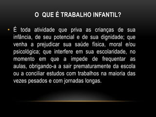 O QUE É TRABALHO INFANTIL?
• É toda atividade que priva as crianças de sua
infância, de seu potencial e de sua dignidade; que
venha a prejudicar sua saúde física, moral e/ou
psicológica; que interfere em sua escolaridade, no
momento em que a impede de frequentar as
aulas, obrigando-a a sair prematuramente da escola
ou a conciliar estudos com trabalhos na maioria das
vezes pesados e com jornadas longas.
 