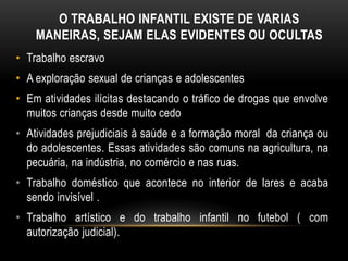 O TRABALHO INFANTIL EXISTE DE VARIAS
MANEIRAS, SEJAM ELAS EVIDENTES OU OCULTAS
• Trabalho escravo
• A exploração sexual de crianças e adolescentes
• Em atividades ilícitas destacando o tráfico de drogas que envolve
muitos crianças desde muito cedo
• Atividades prejudiciais à saúde e a formação moral da criança ou
do adolescentes. Essas atividades são comuns na agricultura, na
pecuária, na indústria, no comércio e nas ruas.
• Trabalho doméstico que acontece no interior de lares e acaba
sendo invisível .
• Trabalho artístico e do trabalho infantil no futebol ( com
autorização judicial).
 