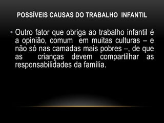 POSSÍVEIS CAUSAS DO TRABALHO INFANTIL
• Outro fator que obriga ao trabalho infantil é
a opinião, comum em muitas culturas – e
não só nas camadas mais pobres –, de que
as crianças devem compartilhar as
responsabilidades da família.
 