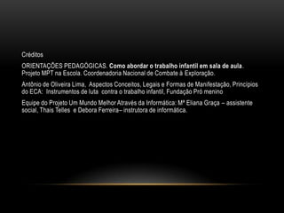 Créditos
ORIENTAÇÕES PEDAGÓGICAS. Como abordar o trabalho infantil em sala de aula.
Projeto MPT na Escola. Coordenadoria Nacional de Combate à Exploração.
Antônio de Oliveira Lima, Aspectos Conceitos, Legais e Formas de Manifestação, Princípios
do ECA: Instrumentos de luta contra o trabalho infantil, Fundação Pró menino
Equipe do Projeto Um Mundo Melhor Através da Informática: Mª Eliana Graça – assistente
social, Thais Telles e Debora Ferreira– instrutora de informática.
 