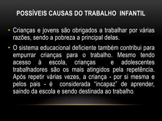 POSSÍVEIS CAUSAS DO TRABALHO INFANTIL
• Crianças e jovens são obrigados a trabalhar por várias
razões, sendo a pobreza a principal delas.
• O sistema educacional deficiente também contribui para
empurrar crianças para o trabalho. Mesmo tendo
acesso à escola, crianças e adolescentes
trabalhadores são os mais atingidos pela repetência.
Após repetir várias vezes, a criança - por si mesma e
pelos pais - é considerada “incapaz” de aprender,
saindo da escola e sendo destinada ao trabalho.
 