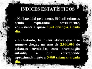 ÍNDICES ESTATÍSTICOS
- No Brasil há pelo menos 500 mil crianças
sendo        exploradas      sexualmente,
equivalente a quase 1370 crianças a cada
dia.

- Entretanto, há quem afirme que esse
número chegue na casa de 2.000.000 de
crianças envolvidas com prostituição
infantil,    o    que      corresponde
aproximadamente a 5.480 crianças a cada
dia.
 