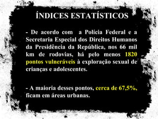 ÍNDICES ESTATÍSTICOS
- De acordo com a Polícia Federal e a
Secretaria Especial dos Direitos Humanos
da Presidência da República, nos 66 mil
km de rodovias, há pelo menos 1820
pontos vulneráveis à exploração sexual de
crianças e adolescentes.


- A maioria desses pontos, cerca de 67,5%,
ficam em áreas urbanas.
 
