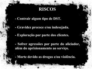 RISCOS
- Contrair algum tipo de DST.

- Gravidez precoce e/ou indesejada.

- Exploração por parte dos clientes.

- Sofrer agressões por parte do aliciador,
além do aprisionamento ao serviço.

- Morte devido as drogas e/ou violência.
 