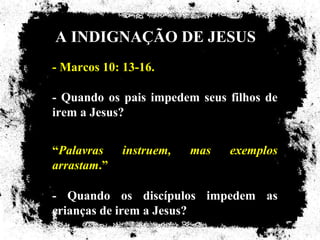 A INDIGNAÇÃO DE JESUS
- Marcos 10: 13-16.

- Quando os pais impedem seus filhos de
irem a Jesus?


“Palavras    instruem,   mas   exemplos
arrastam.”

- Quando os discípulos impedem as
crianças de irem a Jesus?
 
