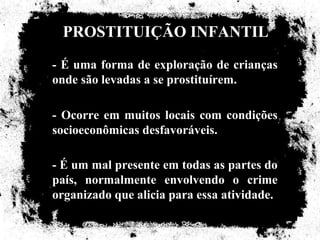 PROSTITUIÇÃO INFANTIL
- É uma forma de exploração de crianças
onde são levadas a se prostituírem.

- Ocorre em muitos locais com condições
socioeconômicas desfavoráveis.

- É um mal presente em todas as partes do
país, normalmente envolvendo o crime
organizado que alicia para essa atividade.
 