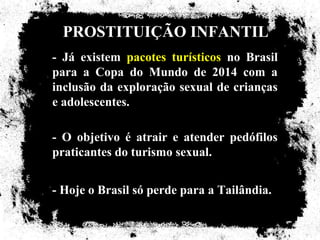 PROSTITUIÇÃO INFANTIL
- Já existem pacotes turísticos no Brasil
para a Copa do Mundo de 2014 com a
inclusão da exploração sexual de crianças
e adolescentes.

- O objetivo é atrair e atender pedófilos
praticantes do turismo sexual.


- Hoje o Brasil só perde para a Tailândia.
 
