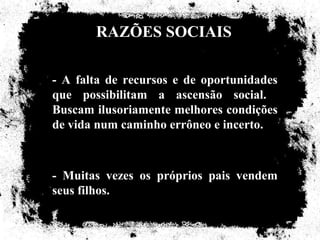 RAZÕES SOCIAIS

- A falta de recursos e de oportunidades
que possibilitam a ascensão social.
Buscam ilusoriamente melhores condições
de vida num caminho errôneo e incerto.



- Muitas vezes os próprios pais vendem
seus filhos.
 