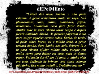 dEPoiMEnto
              “Cuidei dos meus irmãos e não pude
      estudar. A gente trabalhava muito na roça. Nós
      plantávamos cana, milho, mandioca, feijão,
      melancia... Colhíamos coco para fazer dendê.
      Minha mãe ia para ribeira lavar roupa e depois
      ficava limpando bucho. As pessoas pagavam a ela
      para salgar aquelas carnes todas. Então, de tarde,
      lá pelas cinco horas, eu e minha irmã, a gente
      tomava banho, dava banho nos dois, deixava lá e
      ia para ribeira ajudar minha mãe, porque era
      muita carne para deixar em casa, para os donos
      pegar. Foi assim dos 07 aos 14 anos. A minha vida
      era essa. Infância de brincar com outra criança
      não tinha. Era muito trabalho. Trabalho mesmo.”
www.overmundo.com.br/agenda/prostituta-e-tudo-menos-mulher-de-vida-facil
 