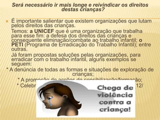 Será necessário ir mais longe e reivindicar os direitos destas crianças?É importante salientar que existem organizações que lutam pelos direitos das crianças.    Temos: a UNICEF que é uma organização que trabalha para esse fim: a defesa dos direitos das crianças e consequente eliminação/combate ao trabalho infantil; o PETI (Programa de Erradicação do Trabalho Infantil); entre outras.    Já foram propostas soluções pelas organizações, para erradicar com o trabalho infantil, alguns exemplos se seguem:* A denúncia de todas as formas e situações de exploração de crianças;* A promoção de acções de sensibilização/formação;* Celebrar o dia Mundial contra o trabalho infantil (12/ Junho).…
