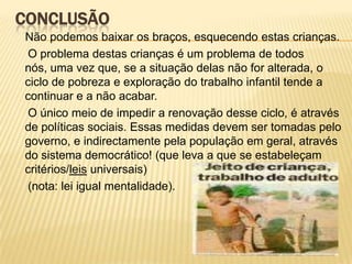 CONCLUSÃONão podemos baixar os braços, esquecendo estas crianças.     O problema destas crianças é um problema de todos nós, uma vez que, se a situação delas não for alterada, o ciclo de pobreza e exploração do trabalho infantil tende a continuar e a não acabar.     O único meio de impedir a renovação desse ciclo, é através de políticas sociais. Essas medidas devem ser tomadas pelo governo, e indirectamente pela população em geral, através do sistema democrático! (que leva a que se estabeleçam critérios/leis universais)     (nota: lei igual mentalidade).