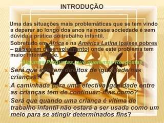 INTRODUÇÃOUma das situações mais problemáticas que se tem vindo a deparar ao longo dos anos na nossa sociedade é sem dúvida a prática do trabalho infantil.    Sobretudo em África e na América Latina (países pobres – países em desenvolvimento) onde este problema tem maior intensidade.Algumas Perguntas, que queremos RespostasSerá que existem direitos de igualdade nas crianças? A caminhada para uma efectiva igualdade entre as crianças tem de continuar: mas como?Será que quando uma criança é vítima de trabalho infantil não estará a ser usada como um meio para se atingir determinados fins? 