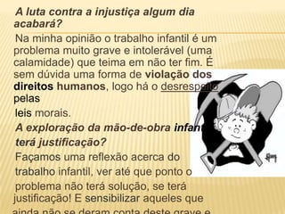 A luta contra a injustiça algum dia acabará?    Na minha opinião o trabalho infantil é um problema muito grave e intolerável (uma calamidade) que teima em não ter fim. É sem dúvida uma forma de violação dos direitoshumanos, logo há o desrespeitopelasleis morais.A exploração da mão-de-obra infantilterájustificação?    Façamos uma reflexão acerca dotrabalhoinfantil, ver até que ponto o    problema não terá solução, se terá justificação! Esensibilizar aqueles que    ainda não se deram conta deste grave e delicado problema.