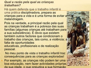 Qual a razão pela qual as crianças trabalham?    Há quem defenda que o trabalho infantil é uma prática disciplinadora, prepara as crianças para a vida e é uma forma de evitar a malandragem.    Pois na verdade, a principal razão pela qual as crianças trabalham é a pobreza das suas famílias (algumas crianças até trabalham para a sua subsistência). É óbvio que existem também outros factores que condicionam o trabalho das crianças, tais como, a violência; a falta de oportunidades educativas, profissionais e de realização pessoal.        No meu ponto de vista o trabalho infantil traz consequências para as crianças exploradas!Por exemplo, as crianças não podem ter uma boa educação, nem fazer actividades próprias da sua idade,o que prejudica a sua formação como pessoa e o seu desenvolvimento. 