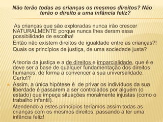 Não terão todas as crianças os mesmos direitos? Não terão o direito a uma infância feliz?     As crianças que são exploradas nunca irão crescer NATURALMENTE porque nunca lhes deram essa possibilidade de escolha!    Então não existem direitos de igualdade entre as crianças?!    Quais os princípios de justiça, de uma sociedade justa?    A teoria da justiça e a de direitos e imparcialidade, que é e deve ser a base de qualquer fundamentação dos direitos humanos, de forma a convencer a sua universalidade. Certo!?Assim, a única hipótese é  de privar os indivíduos da sua liberdade é passarem a ser controlados por alguém (o estado) que impeça situações moralmente injustas (como o trabalho infantil).     Atendendo a estes princípios teríamos assim todas as crianças com os mesmos direitos, passando a ter uma infância feliz!