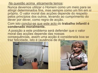 Na questão acima  eticamente temos:    Nunca devemos utilizar o Homem como um meio para se atingir determinados fins, mas sempre como um fim em si próprio. O valor moral das acções depende do respeito pelos princípios dos outros, levando ao cumprimento do dever por dever, como regra de acção.    Com isto conclui-se que este acto do trabalho infantil é condenado moralmente.     A posição a este problema será defender que o valor moral das acções depende das nossas consequências, assim uma acção é considerada boa se traz felicidade, isto é (ausência de dor)!