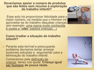 Deveríamos apoiar a compra de produtos que são feitos sem recurso à exploração do trabalho infantil?     Esse acto irá proporcionar felicidade para o maior número, na medida que o Homem irá aproveitar-se do trabalho daquelas crianças (por exemplo: uma marca muito conhecida e usada a “nike” explora crianças…) Como irradiar a situação do trabalho infantil?Perante este terrível e preocupante problema devíamos tentar arranjar possíveis soluções e  argumentar para a eliminação do trabalho infantil.    Comecemos pela definição de criança, talvez nos ajude: Criança igual ser humano de pouca idade.