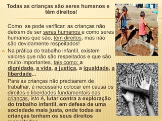 Todas as crianças são seres humanos e têm direitos!    Como  se pode verificar, as crianças não deixam de ser seres humanos e como seres humanos que são, têm direitos, mas não são devidamente respeitados!Na prática do trabalho infantil, existem valores que não são respeitados e que são muito importantes, tais como: a dignidade, a vida, a justiça, a igualdade, a liberdade...    Para as crianças não precisarem de trabalhar, é necessário colocar em causa os direitos e liberdades fundamentais das crianças, isto é, lutar contra a exploração do trabalho infantil, em defesa de uma sociedade mais justa, onde todas as crianças tenham os seus direitos respeitados.
