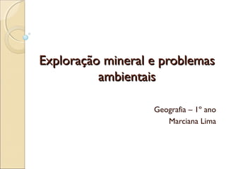 Exploração mineral e problemasExploração mineral e problemas
ambientaisambientais
Geografia – 1º ano
Marciana Lima
 