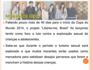 MOBILIZAÇÃO SOCIAL 
 Faltando pouco mais de 40 dias para o início da Copa do 
Mundo 2014, o projeto “Liberta-me, Brasil” foi lançando 
tendo como foco a luta contra a exploração sexual de 
crianças e adolescentes. 
 Sabe-se que durante o período o turismo sexual será 
explorado e que muitos inocentes serão usados como 
mercadoria para satisfazer desejos perversos que ferem e 
mancham a história dessas crianças. 
 