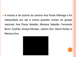  A música é de autoria da cantora Ana Paula Nóbrega e foi 
interpretada por ela e outros grandes nomes do gospel 
nacional: Ana Paula Valadão, Mariana Valadão, Fernanda 
Brum, Eyshila, Soraya Moraes, Juliano Son, David Quilan e 
Mariana Ava. 

