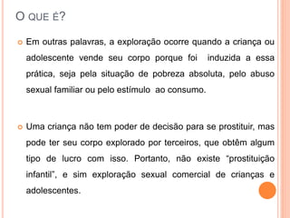 O QUE É? 
 Em outras palavras, a exploração ocorre quando a criança ou 
adolescente vende seu corpo porque foi induzida a essa 
prática, seja pela situação de pobreza absoluta, pelo abuso 
sexual familiar ou pelo estímulo ao consumo. 
 Uma criança não tem poder de decisão para se prostituir, mas 
pode ter seu corpo explorado por terceiros, que obtêm algum 
tipo de lucro com isso. Portanto, não existe “prostituição 
infantil”, e sim exploração sexual comercial de crianças e 
adolescentes. 
 