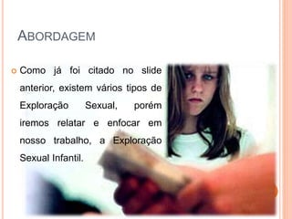 ABORDAGEM 
 Como já foi citado no slide 
anterior, existem vários tipos de 
Exploração Sexual, porém 
iremos relatar e enfocar em 
nosso trabalho, a Exploração 
Sexual Infantil. 
 