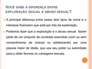 VOCÊ SABE A DIFERENÇA ENTRE 
EXPLORAÇÃO SEXUAL E ABUSO SEXUAL? 
 A principal diferença entre esses dois tipos de crime é o 
interesse financeiro que está por trás da exploração. 
 Podemos dizer que a exploração e o abuso sexual fazem 
parte de um conjunto de condutas exercidas (com ou sem 
consentimento da criança ou adolescente) por uma 
pessoa maior de idade, que usa seu poder ou autoridade 
para a obter favores ou vantagens sexuais. 
 