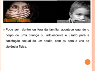 ABUSO SEXUAL 
 Pode ser dentro ou fora da família. acontece quando o 
corpo de uma criança ou adolescente é usado para a 
satisfação sexual de um adulto, com ou sem o uso da 
violência física. 
 