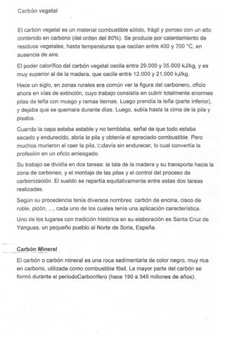 Carbón vegetal
El carbóri vegetal es un material combustible sólipo, frágil y poroso con un alto
contenido en carbono (del orden del 800/0).Se produce por calentamiento de
residuos vegetales, hasta temperaturas que oscilan entre 400 y 700 ac, en
. ausenciade aire.
El poder calorífico del carbón vegetal oscila entre 29."000y 35.000 kJlkg, yes
muy superior al de la madera, que oscila entre 12.000 y 21.000 kJ/kg.
Hace un siglo, en zonas rurales era común ver la figura del carbonero, oficio
ahora en vías de extinción, cuyo trabajo consistía en cubrir totalmente enormes
pilas de leña con musgo y ramas tiernas. Luego prendía la leña (parte inferior),
y dejaba que se quemara durante días. Luego, subía hasta la cima de la pila y
pisaba.
Cuando la capa estaba estable y no temblaba, señal de que todo estaba
secado y endurecido, abría la pila y obtenía el apreciado combustible. Pero
muchos murieron al caer la pila, t0davía sin endurecer, lo cual convertía la
profesión en un oficio arriesgado.
Su trabajo se dividía en dos tareas: la tala de la madera y su transporte hacia la
zona de carboneo, y el montaje de las pilas y el control del proceso de
carbonización. El sueldo se repartía equitativamente entre estas dos tareas
realizadas.
Según su procedencia tenía diversos nombres: carbón de encina, cisco de
roble, picón, , cadaunode los cualestenía unaaplicacióncaracterística.
Uno de los lugares con tradición histórica en su elaboración es Santa Cruz de
Yanguas, un pequeño pueblo al Norte de Soria, España.
Carbón Mineral~.,--, , ~_....
El carbón o carbón mineral es una roca sedimentaria de color negro, muy rica
en carbono, utilizada como combustible fósil. La mayor parte del carbón se
formó durante el períodoCarbonífero (hace 190 a 345 millones de años).
 