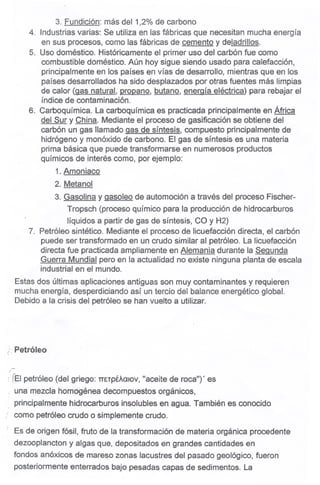 3. Fundición: más del 1,2% de carbono
4. Industrias varias: Se utiliza en las fábricas que necesitan mucha energía
en sus procesos, como las fábricas de cemento y deladrillos.
5. Uso doméstico. Históricamente el primer uso.del carbón fue como
combustible doméstico. Aún hoy sigue siendo usado para calefacción,
principalmente en los países en vías de desarrollo, mientras que en los
países desarrollados ha sido desplazados por otras fuentes más limpias
de calor (gas natural, propano, butano, enerQíaeléctrica) para rebajar el
índice de contaminación. .
6. Carboquímica. La carboquímica es practicada principalmente en África
del Sur y China. Mediante el proceso de gasificación se obtiene del
carbón un gas llamado gas de síntesis, compuesto principalmente de
hidrógeno y monóxido de carbono. El gas de síntesis es una materia
prima básica que puede transformarse en numerosos producto.s
químicos de interés como, por ejemplo:
1. Amoniaco
2. Metanol
3. Gasolina y gasoleo de automoción a través del proceso Fischer-
Tropsch (proceso químico para la producción de hidrocarburos
líquidos a partir de gas de síntesis, ca y H2)
7. Petróleo sintético. Mediante el proceso de licuefacción directa, el carbón
puede ser transformado en un crudo similar al petróleo. La licuefacción
directa fue practicada ampliamente en Alemania durante la Segunda
Guerra Mundial pero en la actualidad no existe ninguna planta de escala
industrial en el mundo.
Estas dos últimas aplicaciones antiguas son muy contaminantes y requieren
mucha energía, desperdiciando así un tercio del balance energético global.
Debido a la crisis del petróleo se han vuelto a utilizar.
,j'..Petróleo
i I~I petróleo (del griego: TTETpÉAalov,"aceite de roca")' es
una mezcla homogénea decompuestos orgánicos,
principalmente hidrocarburos insolubles en agua. También es conocido
i comopetróleocrudoo simplemel)tecrudo.
: Es de origen fósil, fruto de la transformación de materia orgánica procedente
dezooplancton y algas que, depositados en grandes cantidades en
fondos anóxicos de mareso zonas lacustres del pasado geológico, fueron
posteriormente enterrados bajo pesadas capas de sedimentos. La
 