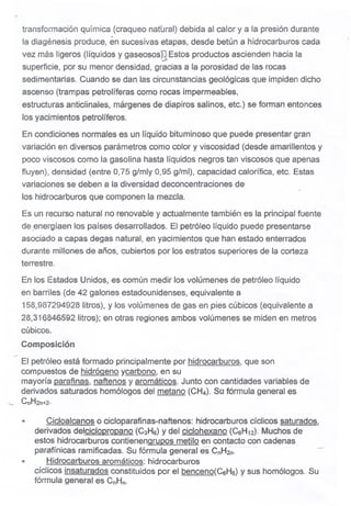 transformación química (craqueo natural) debida al calor ya la presión durante
la diagénesis produce, en sucesivas etapas, desde betún á hidrocarburos cada
vez más ligeros (líquidos y gaseososn;Estos productos ascienden hacia la~.- .
superficie, por su menor densidad, gracias a fa porosidad de las rocas
sedimentarias. Cuando se dan las circunstancias geológicas que impiden dicho
ascenso (trampas petrolíferas como rocas impermeables,
estructuras anticlinales, márgenes de diapiros salinos, etc.) se forman entonces
los yacimientos petrolíferos.
En condiciones normales es un líquido bituminoso que puede presentar gran
variación en diversos parámetros como color y viscosidad (desde amarillentos y
poco viscosos como la gasolina hasta líquidos negros tan viscosos que apenas
fluyen), densidad (entre 0,75 g/mly 0,95 g/mi), capacidad calorífica, etc. Estas
variaciones se deben a la diversidad deconcentraciones de
los hidrocarburos que componen la mezcla.
Es un recurso natural no renovable y actualmente también es la principal fuente
de .energíaen los países desarrollados. El petróleo líquido puede presentarse
asociado a capas degas natural, en yacimientos que han estado enterrados
durante millones de años, cubiertos por los estratos superiores de la corteza
terrestre.
En los Estados Unidos, es común medir los volúmenes de petróleo líquido
en barriles (de 42 galones estadounidenses, equivalente a
158,987294928 litros), y los volúmenes de gas en pies cúbicos (equivalente a
28,316846592 litros); en otras regiones ambos volúmenes se miden en metros
. cúbicos.
Composición
.-
El petróleo está formado principalmente por hidrocarburos, que son
compuestos de hidrógeno ycarbono, en su
mayoría parafinas, naftenos y aromáticos. Junto con cantidades variables de
derivados saturados homólogos del metano (CH4). So fórmula general es
"-- CnH2n+2.
" Cicloalcanos o cicloparafinas-naftenos: hidrocarburos cíclicos saturados,
derivados delcicloDropano (C3H6)y del ciclohexano (C6H12).Muchos de
estos hidrocarburos contienenaruDos metilo en contacto con cadenas
parafínicas ramificadas. Su fórmula general es' CnH:2~'" . .. -
Hidrocarburos aromáticos: hidrocarburos
cíclicos insaturados constituidos por el benceno(C6He) y sus homólogos. Su
fórmula general es CnHn.
m
 