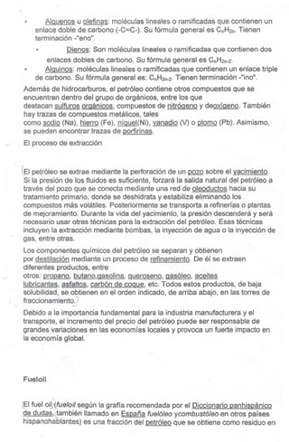 " AIQuenosu olefinas: moléculas lineales o ramificadas que contienen un
enlace doble de carbono (-C=C-). Su fórmula general es CnH2n.Tienen
terminación -"eno".
Dienos: Son moléculas lineales o ramificadas que contienen dos
enlaces dobles de carbono. Su fórmula general es CnH2n-2.
AIQuinos: moléculas lineales o ramificadas que contienen un enlace triple
de cárbono. Su fórmula general es: CnH2n-2.Tienen terminación -"ino".
Además de hidrocarburos, el petróleo contiene otros compuestos que se
encuentran dentro del grupo de orgánicos, entre los que
destacan sulfuros orQánicos, compuestos de nitrógeno y deoxíaeno. También
hay trazas de compuestos metálicos, tales
como sodio (Na), hierro (Fe), níQueJ(Ni),vanadio M o plomo (Pb). Asimismo,
se pueden encontrar trazas de Qorfirinas.
El proceso de extracción
"
El
rEI petróleo se extrae mediante la perforación de un pozo sobre el yacimiento.
Si la presión de los fluidos es suficiente, forzará la salida natural del petróleo a
través del pozo que se conecta mediante una red de oleoductos hacia su
tratamiento primario, donde se deshidrata y estabiliza eliminando los
compuestos más volátiles. Posteriormente se transporta a refinerías o plantas
de mejoramiento. Durante la vida del yacimiento, la presión descenderá y será
necesario usar otras técnicas para la extracción del petróleo. Esas técnicas
incluyen la extracción mediante bombas, la inyección de agua o la inyección de
gas, entre otras.
Los componentes químicos del petróleo se separan y obtienen
por destilación mediante un proceso de refinamiento. De él se extraen
diferentes productos, entre .
otros: propano, butano,aasolina, Queroseno,aasóleo, aceites
lubricantes, asfaltos, carbón de coque, etc. Todos estos productos, de baja
solubilidad, se obtienen en el orden indicado, de arriba abajo, en las torres de
fraccionamiento.l~~.
Debido a la importancia fundamental para la industria manufacturera y el
transporte, el incremento del precio del petróleo puede ser responsable de
grandes variaciones en las economías locales y provoca un fuerte impacto en
la economía global.
FueloU
..',
~I fueloilí(fueloilsegún la gratia recomendada por el Diccionario panhispánico
de dudas,(también llamado en España fuelóleo ycombustóleb en otros países
hispanohablantes) es una fracción del petróleo que se obtiene como residuo en
 