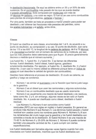la destilación fraccionada. De aquí se obtiene entre un 30 y un 50% de esta
sustancia. Es el combustible más pesado de los que se puede destilar
a presión atmosférica. Está compctesto por moléculas con más de
20 átomos de carbono, y su color es negro. El fuel Q~I;seusa como combustible
para plantas de energía eléctrica, calderas y hornos.;
-0:;,..,:/':.
Por otra parte, también se trata en procesos a meríÓr:presión para poder ser
destilado y así obtener las fraccionesmáspesadasdel petróleo,como
losaceiteslubricantesy elasfalto,entreotros.! '
Clases
./
-,..
!El fueloil se clasifica en seis clases, enumeradas del 1 al 6, de acuerdo a su
punto de ebullición, su composición y su uso. El punto de ebullición, que varía
de los 175 a los 600 °C; la longitud de la cadena de carbono, de 9 a 70 átomos;
y la viscosidad aumentan con el número de carbonos de la molécula, por eso
que los más pesados debe calentarse para que fluyan. El precio generalmente
decrece a medida que el número aumenta~7~
Los fueloil No. 1, fueloil No. 2 y fueloil No. 3 se llaman de diferentes
formas: fueloil destilado, fueloil diésel, fueloilligeros, gasóleoo
simplemente destilados. Por ejemplo, el fueloil No. 2, d~stilado No. 2 y fueloil
diésel No. 2 son casi lo mismo (diésel es diferente porque tiene un índice de
cetano el cual describe la calidad de ignición del combustible).
Gasóleo hace referencia al proceso de destilación. El crudo se calienta, se
gasifica y luego se condensa.
, 11
Número 1 es similar al Querosenoy es la fracción que hierve justo luego
de la gasolina.
Número 2 es el diésel que usan las camionetas y algunos automóviles.
Número 3 es un combustible destilado que es usado raramente.
Número 4 es usualmente una mezcla de fueloil destilado y de residuos,
tales como No. 2 y 6; sin embargo, algunas veces es tan solo un fuerte
destilado. No. 4 puede ser clasificado como diésel, destilado o fueloil
residual.
Los Número 5 y Número 6 son conocidos como fueloil
residuales (RFO por sus siglas en inglés) o fueloil pesados. En general se
produce más Número 6 que Número 5. Los términos fue/oil pesado y fue/oíl
residual son usados como los nombres para Número 6. Número 5 y 6 son
los remanentes del crudo luego que la gasolina y los fueloil destilados son
extraídos a través de la destilación. El fueloil Número 5 es una mezcla de
75-80 % de Número 6 y 25-20% de Número 2. Número 6 puede contener
también una pequeña cantidad de No. 2 para cumplir con ciertas
especificaciones.
Los fueloil residuales son llamados algunas veces ligeros cuando han sido
mezclados con fueloil destilado, mientras que los fueloil destilados son
"
..
" "
.11
 