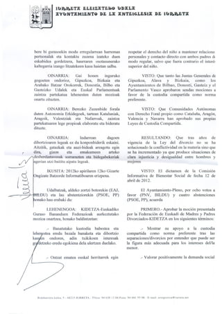 fbR.R.ETX ELEIZXTEIáO b"DXLX
                      XYb"NTXMiJjNTO DE LX XNTEl~Sa                                               DE '1b"R.R.ETX




    bere bi gurasoekin modu erregularrean harreman                          respetar el derecho del niño a mantener relacione:
    pertsonalak eta kontaktu zuzena izateko duen                            personales y contacto directo con ambos padres dI
    eskubidea gordetzera, haurraren osotasunerako                           modo regular, salvo que fuera contrario el interé~
    kaltegarria izango litzatekeen kasu,haietan salbu.                      superior del niño.

            OINARRIA:     Gai    honen   inguruko                                   VISTO: Que tanto las Juntas Generales de
    gogoeten ondorioz, Gipuzkoa, Bizkaia eta                                Gipuzkoa, Alava y Bizkaia,          como los
    Arabako Batzar Orokorrek, Donostia, Bilbo eta                           Ayuntamientos de Bilbao, Donosti, Gasteiz y el
    Gasteizko Udalek eta Euskal ParIamentuak                                Parlamento Vasco aprobaron sendas mociones a
    zaintza partekatua lehenesten duten mozioak                             favor de la custodia compartida como norma
    onartu zituzten.                                                        preferente.

             OINARRIA: Berezko Zuzenbide forala                                    VISTO: Que Comunidades Autónomas
    duten Autonomia Erkidegoek, tartean Kataluniak,                         con Derecho Foral propio como Cataluña, Aragón,
    Aragoik, Valentziak eta Nafarroak, zaintza                              Valencia y Navarra han aprobado sus propias
    partekatuaren lege propioak elaboratu eta bideratu                      Leyes de Custodia Compartida.
    dituzte.

             OINARRIA:            Indarrean   dagoen                                RESULTANDO: Que tras años de
    dibortzioaren legeak ez du konponbiderik eskaini.                       vigencia de la Ley del divorcio no se ha
    Aitzitik, gatazkak eta auzi-bideak areagotu egin                        solucionado la conflictividad en la materia sino que
r   dira,     gizon      eta      emakumeen    arteko                       se ha incrementado ya que produce situaciones de
    desberdintasunak sorrarazten eta bidegabekeriak                         clara injusticia y desigualdad entre hombres y
                                                                                .                                                                 .

     gerian utzi baititu aipatu legeak.                                     mUjeres

           IKUSITA: 2012ko apirilaren 12ko Gizarte                                  VISTO: El dictamen de la Comisión
     ngizate Batzorde Informatiboaren erizpena.                            Informativa de Bienestar Social de fecha 12 de
                                                                           abril de 2012.

           Udalbatzak, aldeko zortzi botorekin (EAJ,                              El Ayuntamiento-Pleno, por ocho votos a
         U) eta lau abstentziorekin (PSOE, PP)                             favor (PNV, BILDU) y cuatro abstenciones
     onako hau erabaki du:                                                 (PSOE, PP), acuerda

           LEHENENGOA: KIDETZA-Euskadiko                                           PRIMERO.- Aprobar la moción presentada
    Guraso Bananduen Federazioak aurkeztutako                              por la Federación de Eusbdi de Madres y Padres
    mozioa onartzea, honako baldintzetan:                                  Divorciados-KIDETZA en los siguientes términos:

              .-     Banatutako     kustodia       babestea       eta                 .-    Mostrar       su     apoyo         a   la. custodia
    le e estea eredu bezala banaketa eta dibortzio                         compartida como norma preferente tras las

    ~
    kas en ondoren, adin txikikoen interesak
    g <Ietzekoeredu egokiena dela ulertzen duelako.
                                                                           separaciones/divorcios por entender que puede ser
                                                                           la figura más adecuada para los intereses deVla
                                                                           menor.

             .- Ontzat ematea euskal herritarrek egin                                 .- Valorar positivamente la demanda social




      Bidebarrieta   kalea. 5 - 48215 tURRETA   - Tfnoa: 94620   1200 Faxa: 94 681 5598    - E-mail: erregistroa@iurreta.net
 