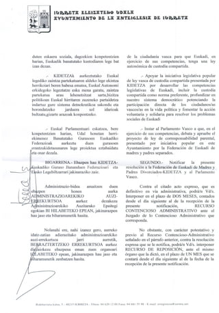 lb'B.R.ETX JjLJj~TJjI80 b'DXLX
                         XYb'HTXMaHTO DE LX XHTEIGLESm DE lb'R.R.ETX

    ir",",-:--




       duten eskaera soziala, dagozkion konpetentzien                        de la ciudadanía vasca para que Euskadi, en
       harian, Euskadik banatutako kustodiaren lege bat                      ejercicio de sus competencias, tenga una ley
       izan dezan.                                                           autonómica de custodia compartida.

               .- KIDETZAk aurkeztutako Euskal                                        .- Apoyar la iniciativa legislativa popular
      legediko zaintza partekatuaren aldeko lege ekintza                     de ley vasca de custodia compartida presentada por
      herrikoiari beren babesa ematea, Euskal Autonomi                       KIDETZA por desarrollar las competencias
      erkidegoko legeztatze esku mena garatu, zaintza                        legislativas de Euskadi, incluir la custodia
      partekatua     arau     lehenetsitzat   sartu,bizitza                  compartida como norma preferente, profundizar en
      politikoan Euskal hirritaren zuzeneko partaidetza                      nuestro sistema democrático potenciando la
      indartuz gure sistema detnokratikoa sakondu eta                        participación directa de los ciudadanos/as
      borondatzeko        jarduera        sol     idarioak                   vascos/as en la vida política y fomentar la acción
      bultzatu,gizarte arazoak konpontzeko.                                  voluntaria y solidaria para resolver los problemas
                                                                             sociales de Euskadi

              .- Euskal Parlamentuari eskatzea, bere                                   .- Instar al Parlamento Vasco a que, en el
      konpetentzien harian, Udal honetan herri-                             ejercicio de sus competencias, debata y apruebe el
      ekimenez Banatutako Gurasoen Euskadiko                                proyecto de ley de corresponsabilidad parental,
      Federazioak      aurkeztu    duen     gurasoen                        presentado por iniciativ~ popular en este
      erantzukidetasunaren lege proiektua eztabaidatu                       Ayuntamiento por la Federación de Euskadi de
      eta onar dezala.                                                      madres y padres separados.               .




             BIGARRENA.- Ebazpen hau KIDETZA-                                       SEGUNDO.-        Notificar   la presente
       uskadiko Guraso Bananduen Federazioari eta                           resolución a la Federación de Euskadi de Madres y
:    rE'uskoLegebiltzarrarijakinaraziko zaie.                               Padres Divorciados-KIDETZA y al Parlamento
                                                                            Vasco.

               Administrazio-bidea     amaitzen    duen                              Contra el citado acto expreso, que es
      eb4zven                 honen               aurka                     defmitivo en vía administrativa, podrá/n Vdls.
         MINISTRAZIOAREKIKO                      AUZI-                      Interponer en el plazo de DOS MESES, contados
             KURTSOA            aurkez         dezakezu                     desde el día siguiente al de la recepción de la
           inistrazioarekiko    Auzitarako      Epaitegi                    presente         notificación,       RECURSO
      egokian BI lllLABETEKO EPEAN, jakinarazpen                            CONTENCIOSO ADMINISTRATIVO ante el
      hau jaso eta biharamunetik hasita.                                    Juzgado de lo Contencioso Administrativo que
                                                                            corresponda.                .



             Nolanahi ere, nahi izanez gero, aurreko                                No obstante, con carácter potestativo y
     idatz-zatian adierazitako administrazioarekiko                         previo al Recurso Contencioso-Administrativo
     auzi-errekurtsoa         jarri         aurretik,                       señalado en el párrafo anterior, contra la resolución
     BE~TERTZEKO            ERREKURTSOA aurkez                              expresa que se le notifica, p.odrálnVdls. interponer
     diiiáiokezu ebazpena eman zuen organoari                               RECURSO DE REPOSICIÓN, ante el mismo
          ABETEKO epean, jakinarazpen hau jaso eta                          órgano que la dictó, en el plazo de UN MES que se
      Iharamunetik zenbatzen hasita.                                        contará desde el día siguiente al de la fecha de la
                                                                            recepción de la presente notificación.




          Bidebarrieta   kalea, 5 - 48215 rURRETA - Tfnoa: 94 620 1200 Faxa: 94 681 5598   - E-mail: erregistroa@iurreta.net
 