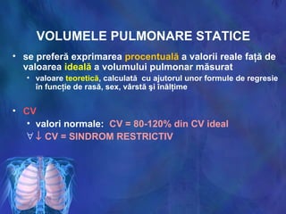 VOLUMELE PULMONARE STATICE
• se preferă exprimarea procentuală a valorii reale faţă de
valoarea ideală a volumului pulmonar măsurat
• valoare teoretică, calculată cu ajutorul unor formule de regresie
în funcţie de rasă, sex, vârstă şi înălţime
• CV
• valori normale: CV = 80-120% din CV ideal
∀ ↓ CV = SINDROM RESTRICTIV
 