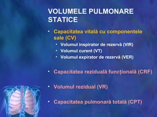 VOLUMELE PULMONARE
STATICE
• Capacitatea vitală cu componentele
sale (CV)
• Volumul inspirator de rezervă (VIR)
• Volumul curent (VT)
• Volumul expirator de rezervă (VER)
• Capacitatea reziduală funcţională (CRF)
• Volumul rezidual (VR)
• Capacitatea pulmonară totală (CPT)
 
