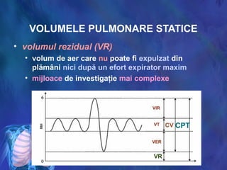 VOLUMELE PULMONARE STATICE
• volumul rezidual (VR)
• volum de aer care nu poate fi expulzat din
plămâni nici după un efort expirator maxim
• mijloace de investigaţie mai complexe
 