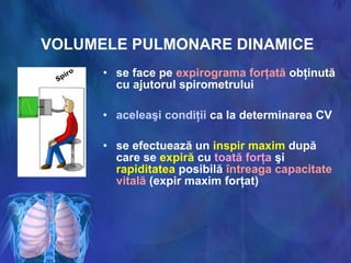 VOLUMELE PULMONARE DINAMICE
• se face pe expirograma forţată obţinută
cu ajutorul spirometrului
• aceleaşi condiţii ca la determinarea CV
• se efectuează un inspir maxim după
care se expiră cu toată forţa şi
rapiditatea posibilă întreaga capacitate
vitală (expir maxim forţat)
 