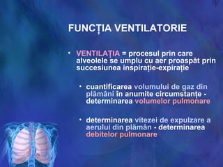 FUNCŢIA VENTILATORIE
• VENTILAŢIA = procesul prin care
alveolele se umplu cu aer proaspăt prin
succesiunea inspiraţie-expiraţie
• cuantificarea volumului de gaz din
plămâni în anumite circumstanţe -
determinarea volumelor pulmonare
• determinarea vitezei de expulzare a
aerului din plămân - determinarea
debitelor pulmonare
 